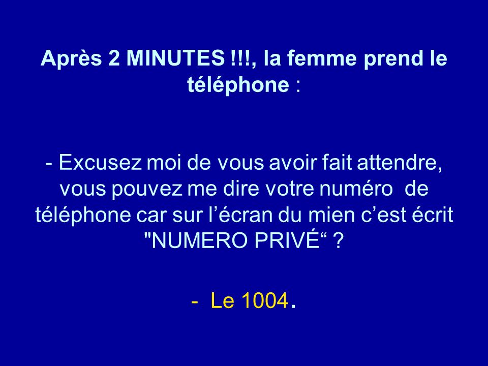 Après 2 MINUTES !!!, la femme prend le téléphone : - Excusez moi de vous avoir fait attendre, vous pouvez me dire votre numéro de téléphone car sur l’écran du mien c’est écrit NUMERO PRIVÉ - Le 1004.