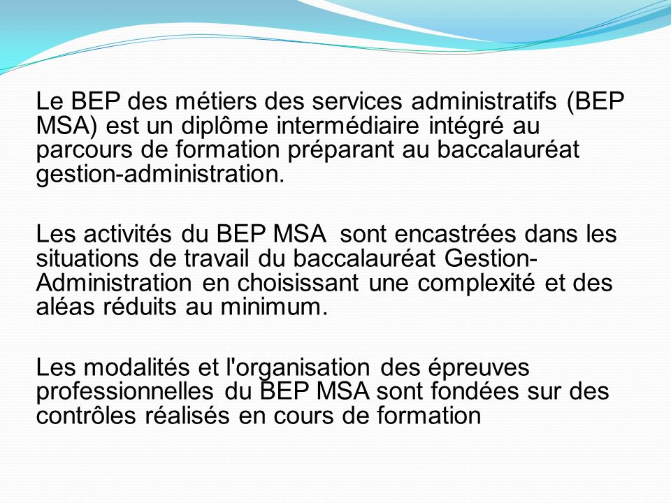 Le BEP des métiers des services administratifs (BEP MSA) est un diplôme intermédiaire intégré au parcours de formation préparant au baccalauréat gestion-administration.