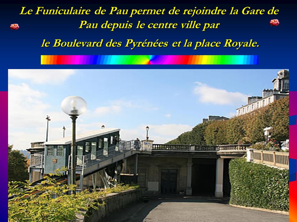 Le Funiculaire de Pau permet de rejoindre la Gare de Pau depuis le centre ville par le Boulevard des Pyrénées et la place Royale.