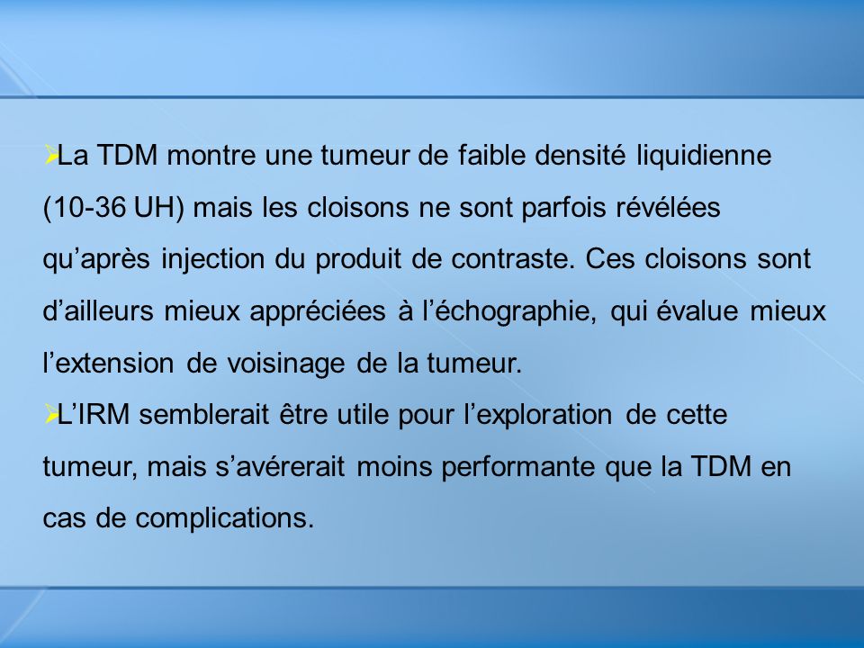La TDM montre une tumeur de faible densité liquidienne (10-36 UH) mais les cloisons ne sont parfois révélées qu’après injection du produit de contraste. Ces cloisons sont d’ailleurs mieux appréciées à l’échographie, qui évalue mieux l’extension de voisinage de la tumeur.