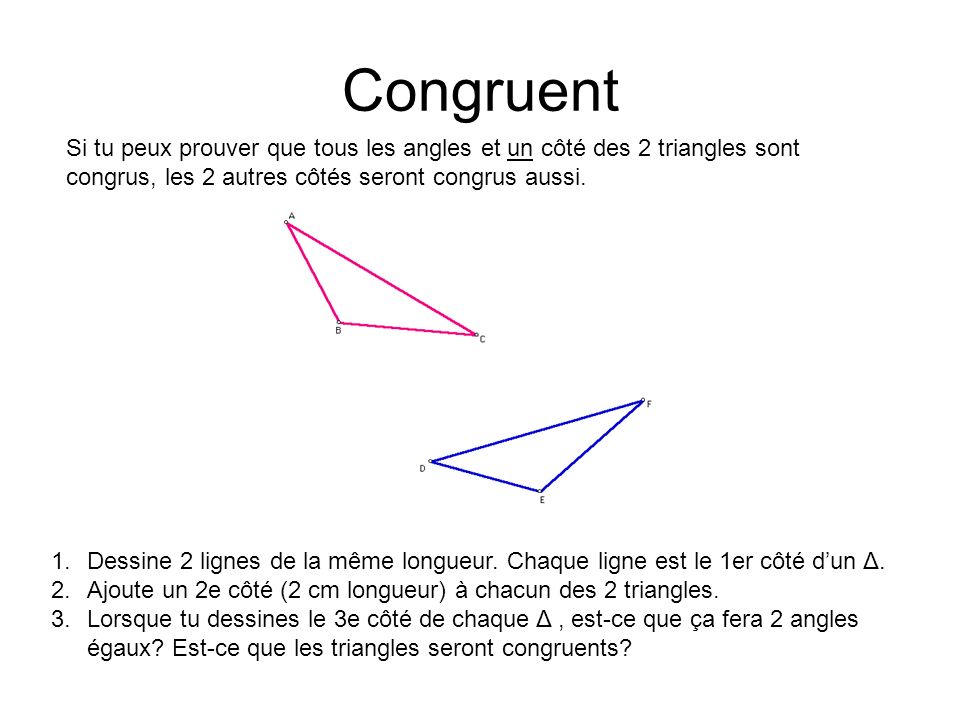 Congruent Si tu peux prouver que tous les angles et un côté des 2 triangles sont congrus, les 2 autres côtés seront congrus aussi.