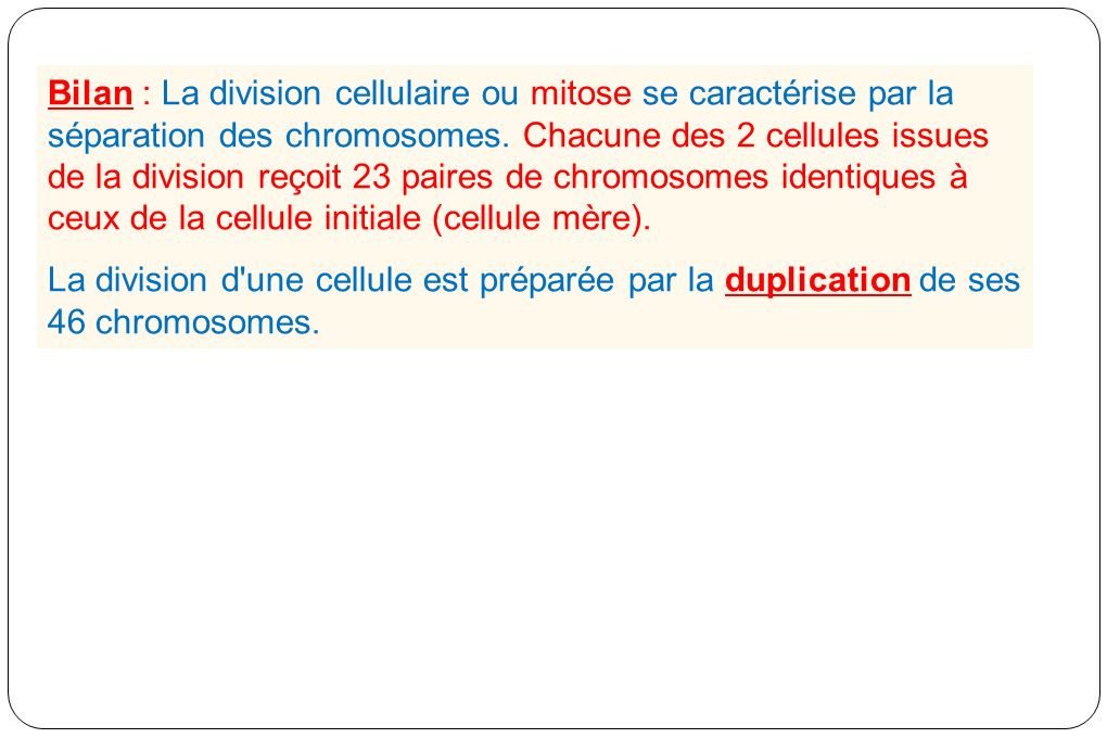 Bilan : La division cellulaire ou mitose se caractérise par la séparation des chromosomes. Chacune des 2 cellules issues de la division reçoit 23 paires de chromosomes identiques à ceux de la cellule initiale (cellule mère).