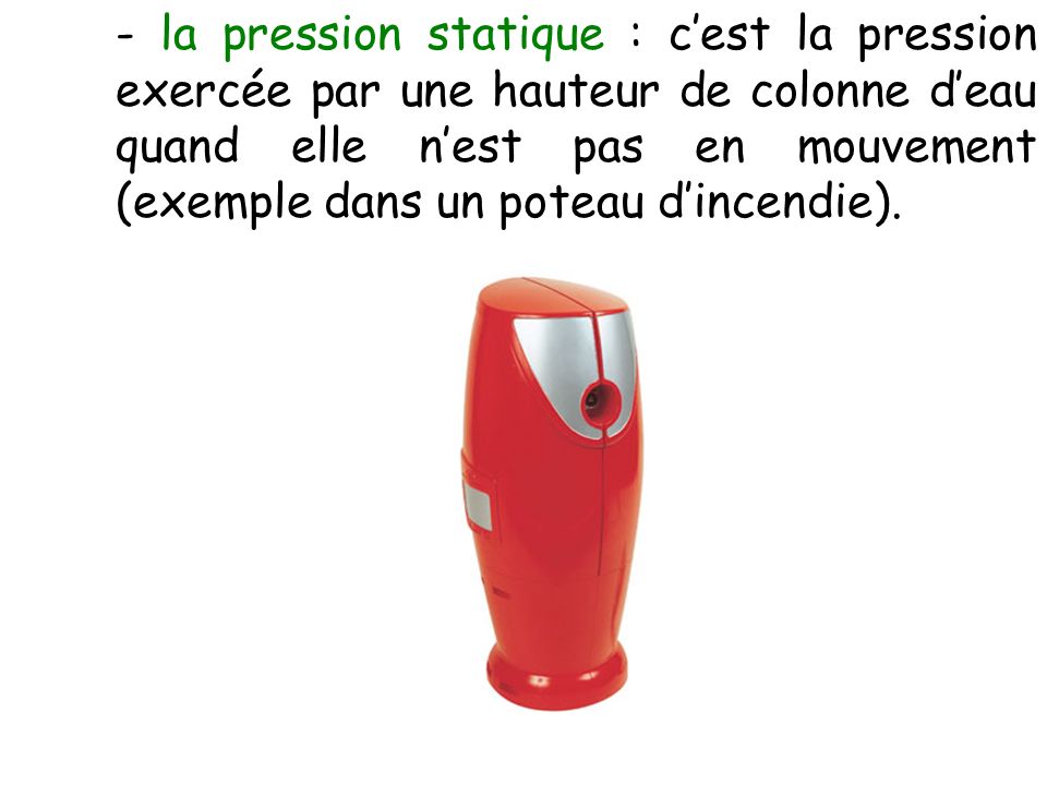 - la pression statique : c’est la pression exercée par une hauteur de colonne d’eau quand elle n’est pas en mouvement (exemple dans un poteau d’incendie).