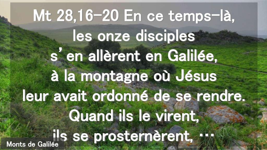 Mt 28,16-20 En ce temps-là, les onze disciples s’en allèrent en Galilée, à la montagne où Jésus leur avait ordonné de se rendre. Quand ils le virent, ils se prosternèrent, …