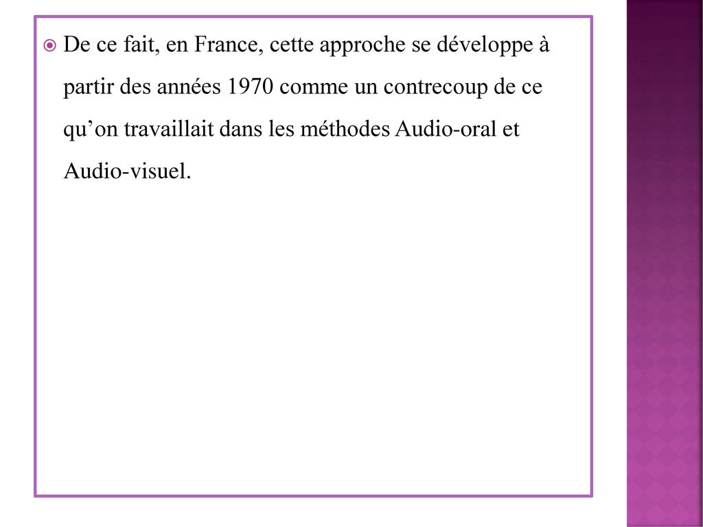 De ce fait, en France, cette approche se développe à partir des années 1970 comme un contrecoup de ce qu’on travaillait dans les méthodes Audio-oral et Audio-visuel.