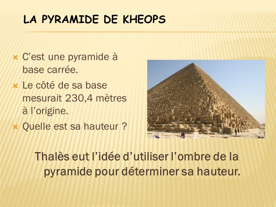 LA PYRAMIDE DE KHEOPS C’est une pyramide à base carrée. Le côté de sa base mesurait 230,4 mètres à l’origine.