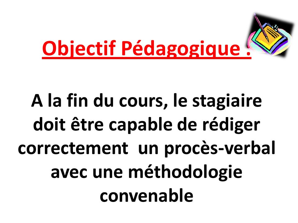 Objectif Pédagogique : A la fin du cours, le stagiaire doit être capable de rédiger correctement un procès-verbal avec une méthodologie convenable