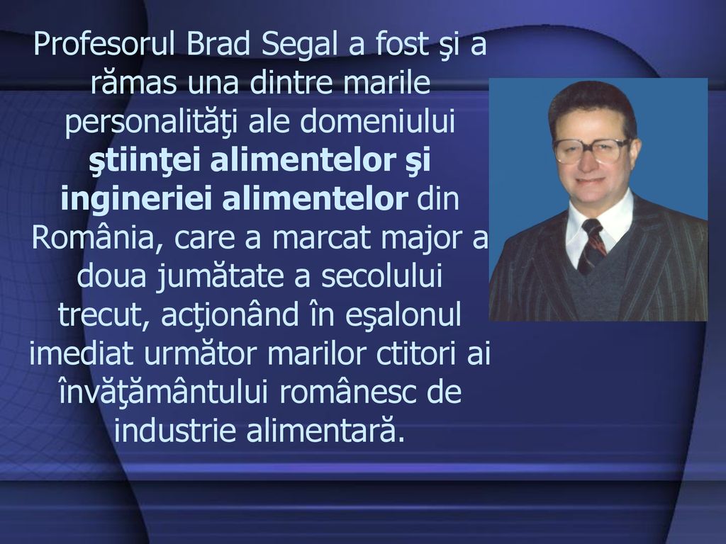 Profesorul Brad Segal a fost şi a rămas una dintre marile personalităţi ale domeniului ştiinţei alimentelor şi ingineriei alimentelor din România, care a marcat major a doua jumătate a secolului trecut, acţionând în eşalonul imediat următor marilor ctitori ai învăţământului românesc de industrie alimentară.