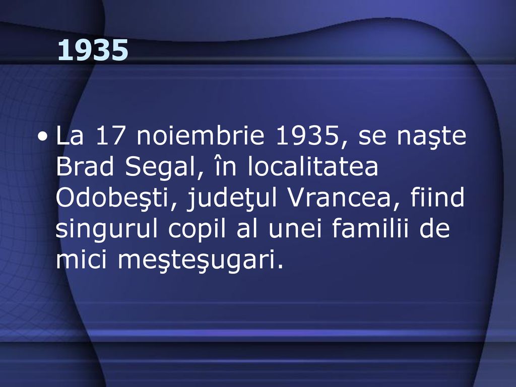 1935 La 17 noiembrie 1935, se naşte Brad Segal, în localitatea Odobeşti, judeţul Vrancea, fiind singurul copil al unei familii de mici meşteşugari.