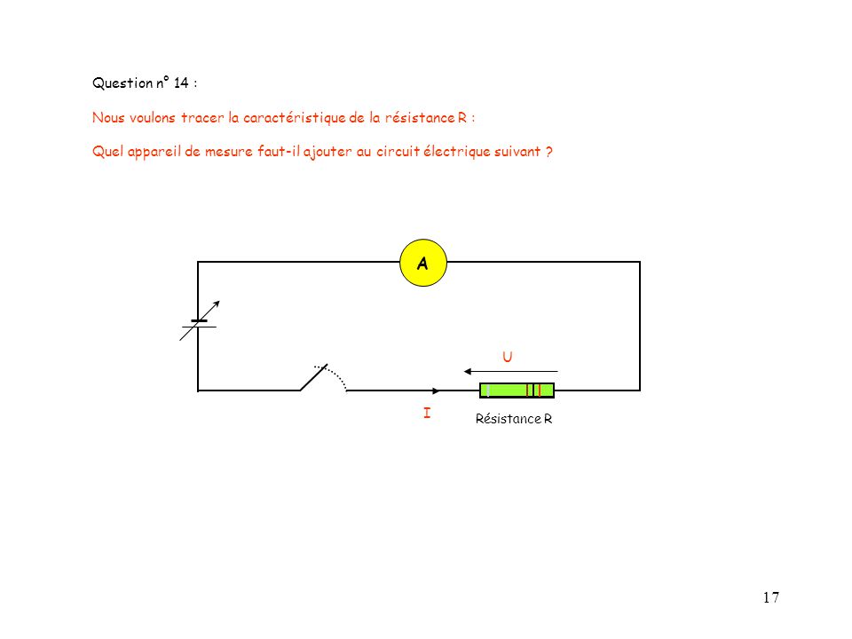 Question n° 14 : Nous voulons tracer la caractéristique de la résistance R : Quel appareil de mesure faut-il ajouter au circuit électrique suivant