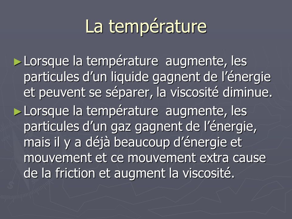 La température Lorsque la température augmente, les particules d’un liquide gagnent de l’énergie et peuvent se séparer, la viscosité diminue.