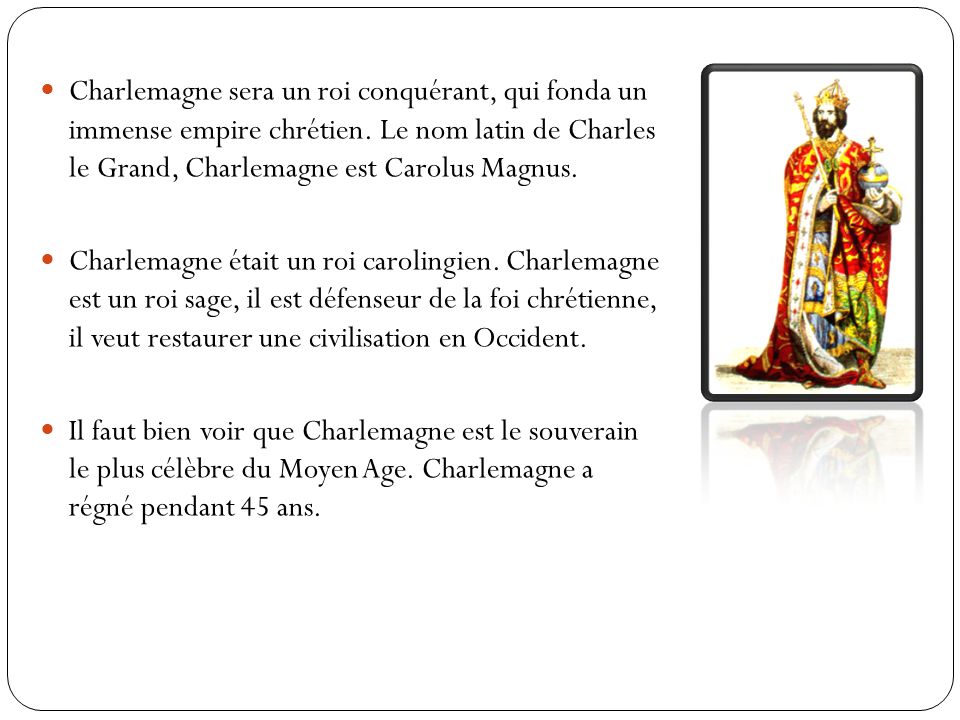 Charlemagne sera un roi conquérant, qui fonda un immense empire chrétien. Le nom latin de Charles le Grand, Charlemagne est Carolus Magnus.