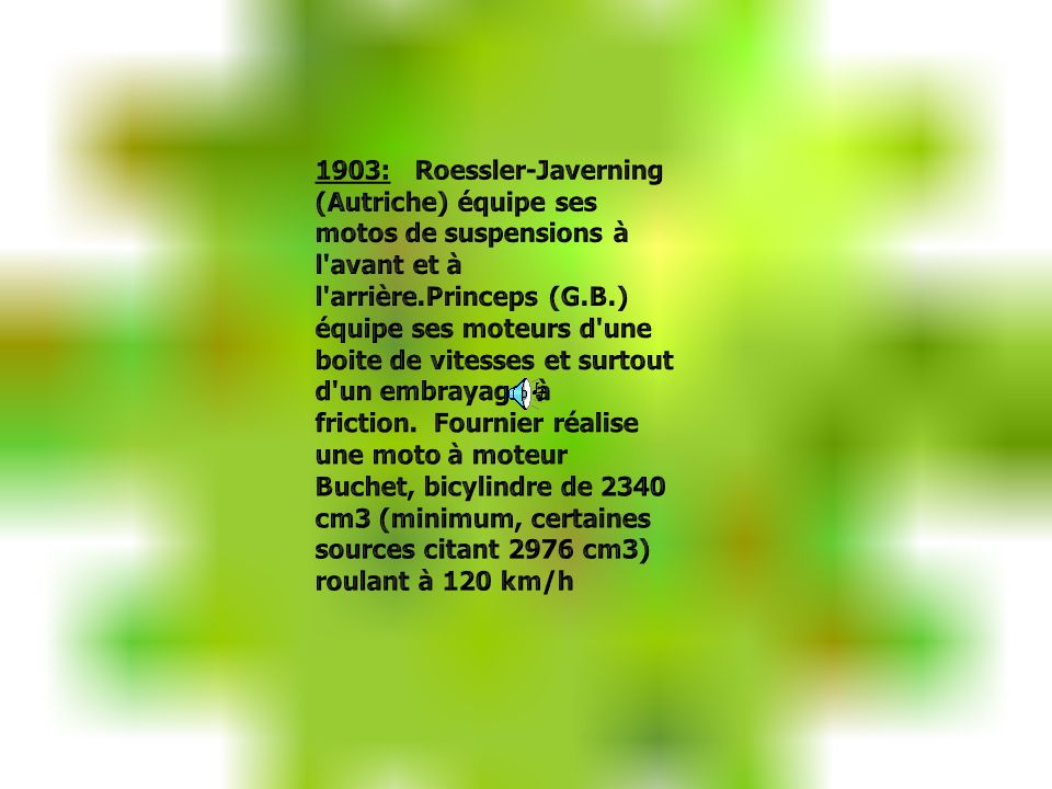 1903: Roessler-Javerning (Autriche) équipe ses motos de suspensions à l avant et à l arrière.Princeps (G.B.) équipe ses moteurs d une boite de vitesses et surtout d un embrayage à friction. Fournier réalise une moto à moteur Buchet, bicylindre de 2340 cm3 (minimum, certaines sources citant 2976 cm3) roulant à 120 km/h