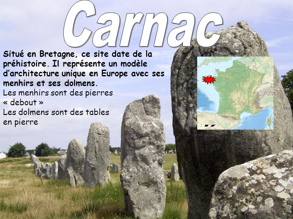 Carnac Situé en Bretagne, ce site date de la préhistoire. Il représente un modèle d’architecture unique en Europe avec ses menhirs et ses dolmens.