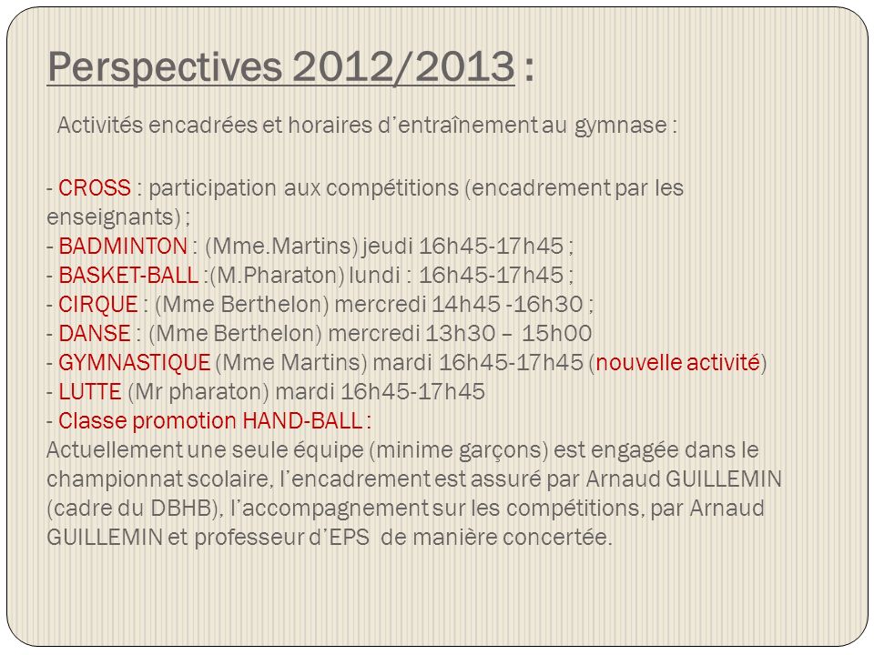 Perspectives 2012/2013 : Activités encadrées et horaires d’entraînement au gymnase : - CROSS : participation aux compétitions (encadrement par les enseignants) ; - BADMINTON : (Mme.Martins) jeudi 16h45-17h45 ; - BASKET-BALL :(M.Pharaton) lundi : 16h45-17h45 ; - CIRQUE : (Mme Berthelon) mercredi 14h45 -16h30 ; - DANSE : (Mme Berthelon) mercredi 13h30 – 15h00 - GYMNASTIQUE (Mme Martins) mardi 16h45-17h45 (nouvelle activité) - LUTTE (Mr pharaton) mardi 16h45-17h45 - Classe promotion HAND-BALL : Actuellement une seule équipe (minime garçons) est engagée dans le championnat scolaire, l’encadrement est assuré par Arnaud GUILLEMIN (cadre du DBHB), l’accompagnement sur les compétitions, par Arnaud GUILLEMIN et professeur d’EPS de manière concertée.