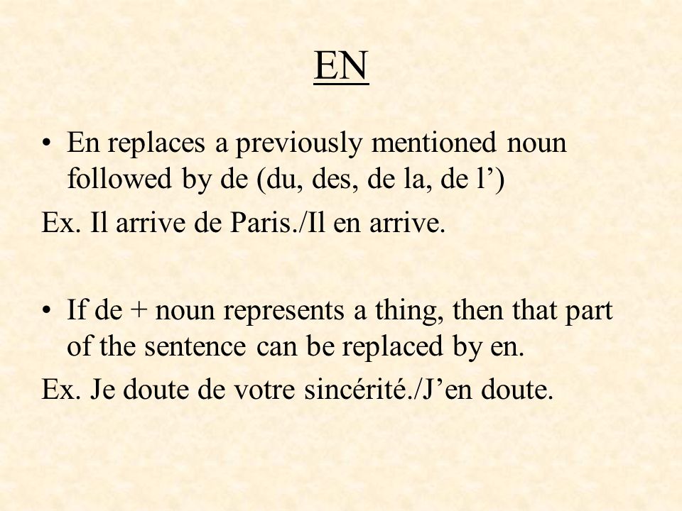 EN En replaces a previously mentioned noun followed by de (du, des, de la, de l’) Ex. Il arrive de Paris./Il en arrive.