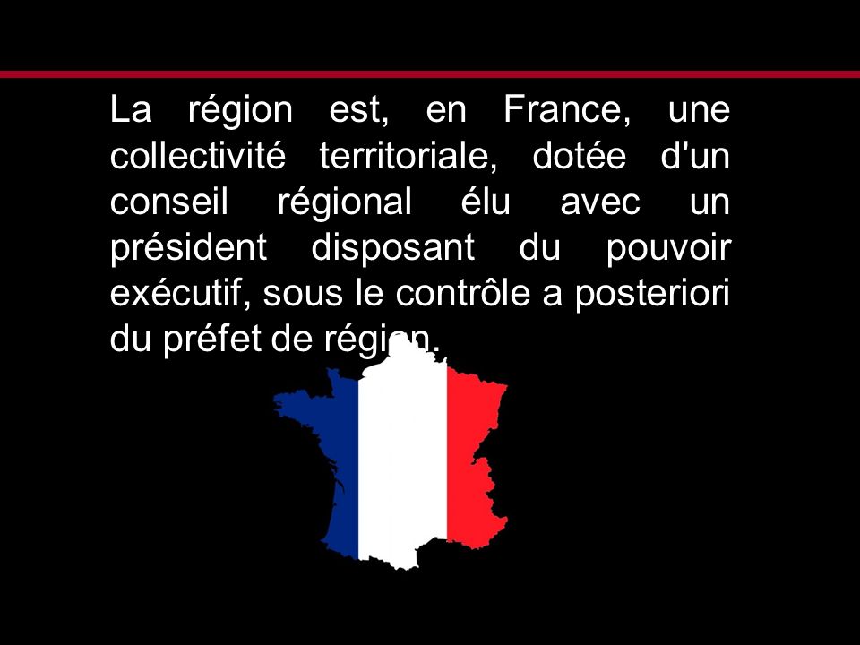 La région est, en France, une collectivité territoriale, dotée d un conseil régional élu avec un président disposant du pouvoir exécutif, sous le contrôle a posteriori du préfet de région.