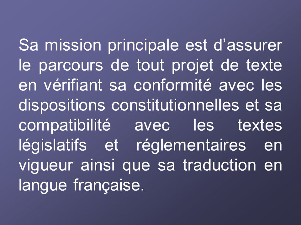 Sa mission principale est d’assurer le parcours de tout projet de texte en vérifiant sa conformité avec les dispositions constitutionnelles et sa compatibilité avec les textes législatifs et réglementaires en vigueur ainsi que sa traduction en langue française.