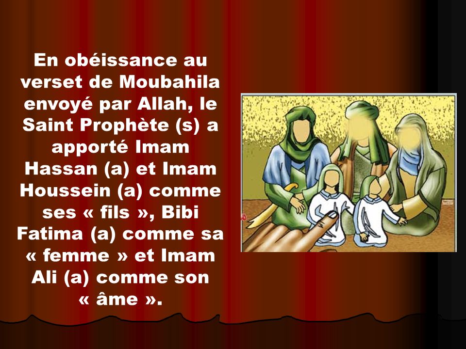 En obéissance au verset de Moubahila envoyé par Allah, le Saint Prophète (s) a apporté Imam Hassan (a) et Imam Houssein (a) comme ses « fils », Bibi Fatima (a) comme sa « femme » et Imam Ali (a) comme son « âme ».