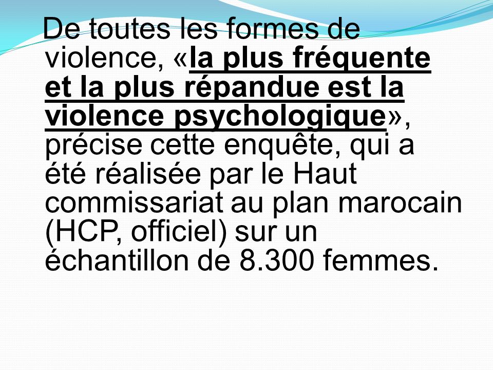 De toutes les formes de violence, «la plus fréquente et la plus répandue est la violence psychologique», précise cette enquête, qui a été réalisée par le Haut commissariat au plan marocain (HCP, officiel) sur un échantillon de femmes.