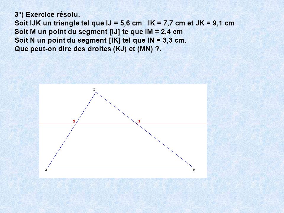 3°) Exercice résolu. Soit IJK un triangle tel que IJ = 5,6 cm IK = 7,7 cm et JK = 9,1 cm. Soit M un point du segment [IJ] te que IM = 2,4 cm.