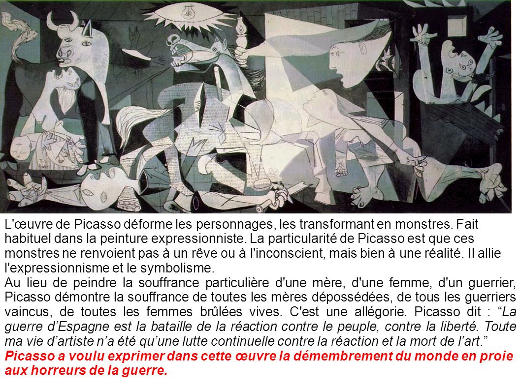 L œuvre de Picasso déforme les personnages, les transformant en monstres. Fait habituel dans la peinture expressionniste. La particularité de Picasso est que ces monstres ne renvoient pas à un rêve ou à l inconscient, mais bien à une réalité. Il allie l expressionnisme et le symbolisme.