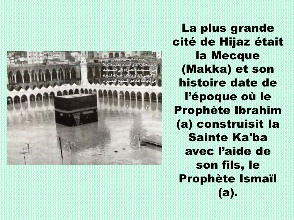 La plus grande cité de Hijaz était la Mecque (Makka) et son histoire date de l’époque où le Prophète Ibrahim (a) construisit la Sainte Ka ba avec l’aide de son fils, le Prophète Ismaïl (a).
