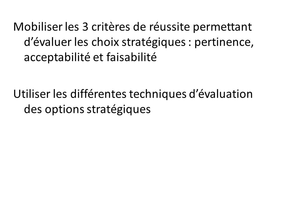 Mobiliser les 3 critères de réussite permettant d’évaluer les choix stratégiques : pertinence, acceptabilité et faisabilité Utiliser les différentes techniques d’évaluation des options stratégiques