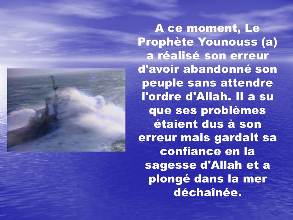 A ce moment, Le Prophète Younouss (a) a réalisé son erreur d avoir abandonné son peuple sans attendre l ordre d Allah. Il a su que ses problèmes étaient dus à son erreur mais gardait sa confiance en la sagesse d Allah et a plongé dans la mer déchaînée.