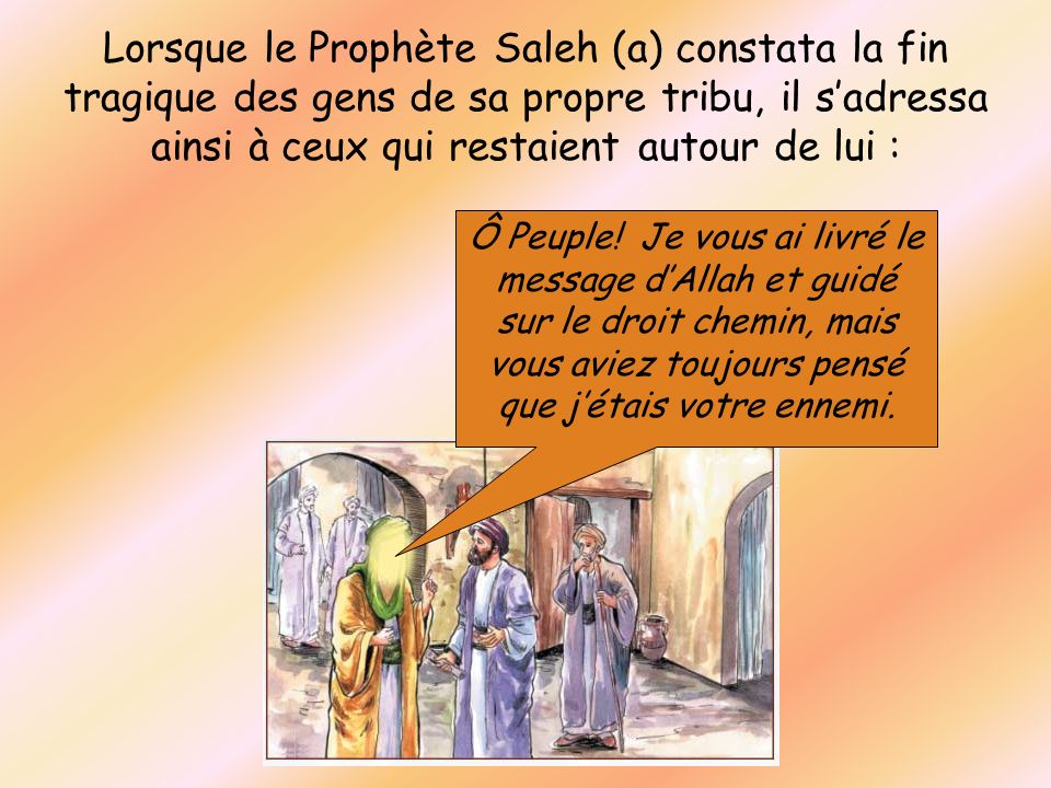 Lorsque le Prophète Saleh (a) constata la fin tragique des gens de sa propre tribu, il s’adressa ainsi à ceux qui restaient autour de lui :