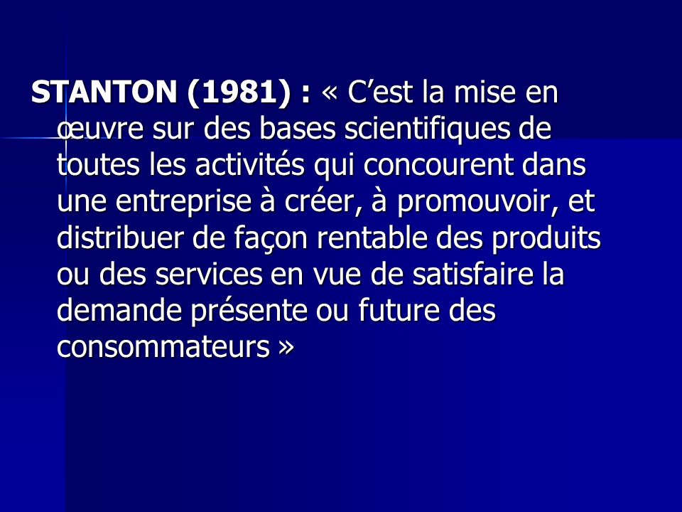 STANTON (1981) : « C’est la mise en œuvre sur des bases scientifiques de toutes les activités qui concourent dans une entreprise à créer, à promouvoir, et distribuer de façon rentable des produits ou des services en vue de satisfaire la demande présente ou future des consommateurs »
