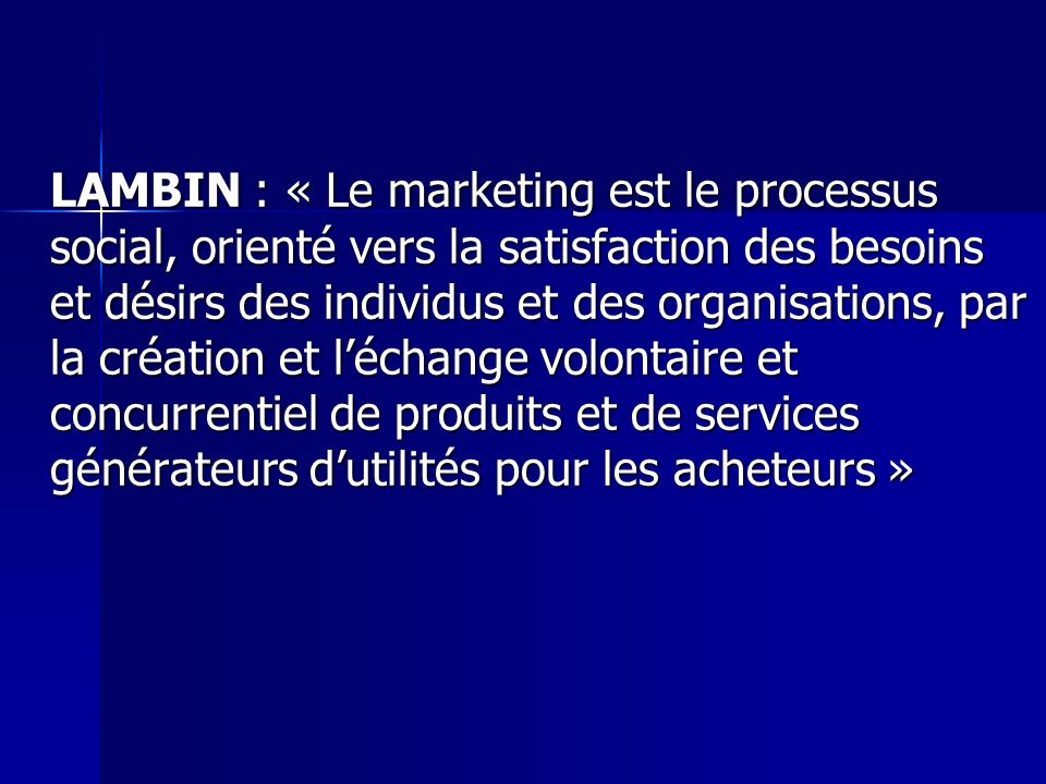 LAMBIN : « Le marketing est le processus social, orienté vers la satisfaction des besoins et désirs des individus et des organisations, par la création et l’échange volontaire et concurrentiel de produits et de services générateurs d’utilités pour les acheteurs »
