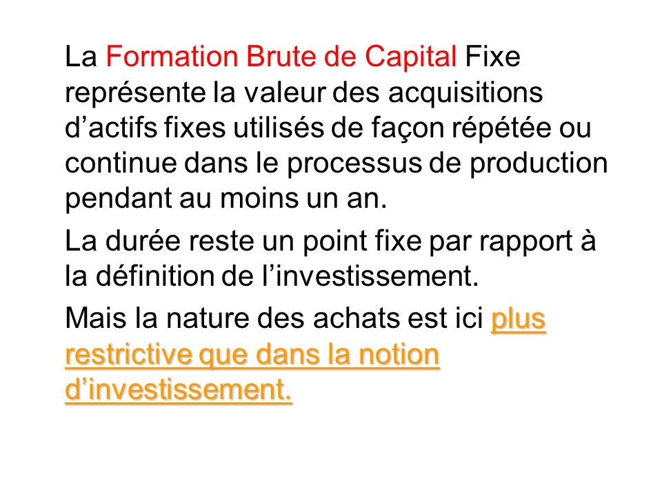 La Formation Brute de Capital Fixe représente la valeur des acquisitions d’actifs fixes utilisés de façon répétée ou continue dans le processus de production pendant au moins un an.
