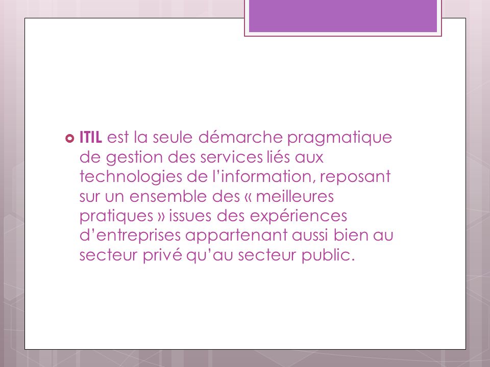 ITIL est la seule démarche pragmatique de gestion des services liés aux technologies de l’information, reposant sur un ensemble des « meilleures pratiques » issues des expériences d’entreprises appartenant aussi bien au secteur privé qu’au secteur public.