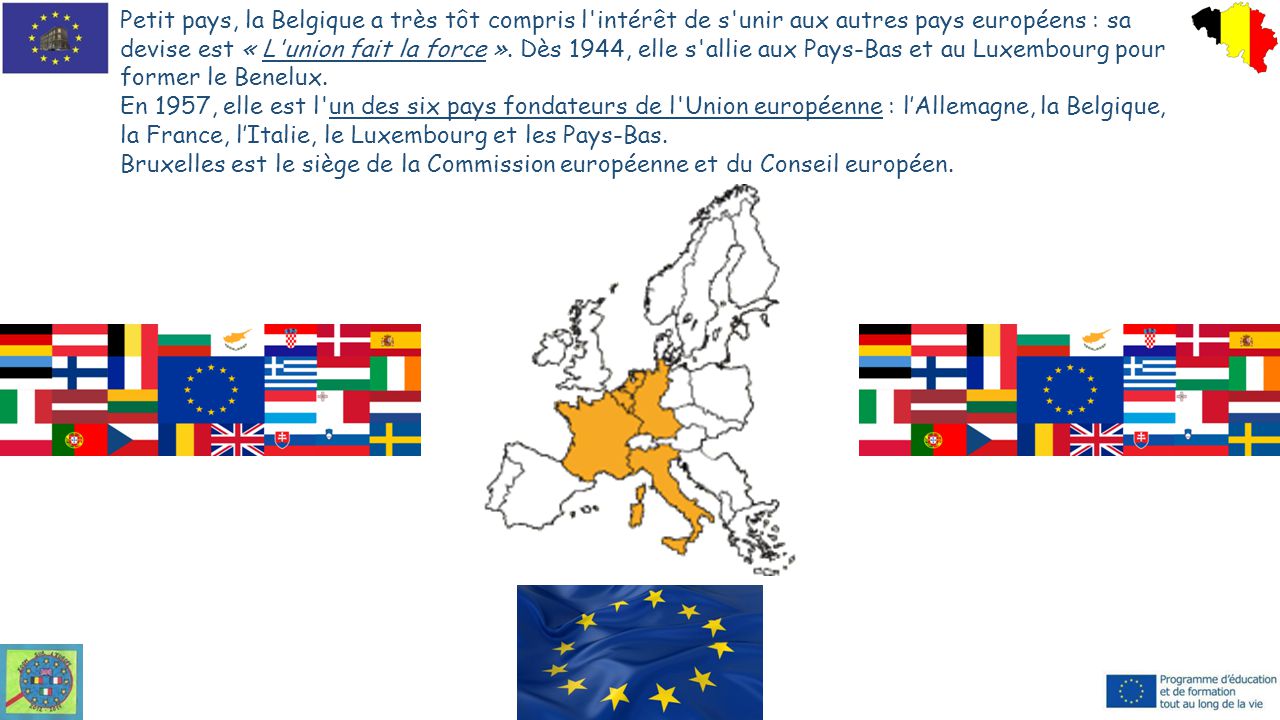Petit pays, la Belgique a très tôt compris l intérêt de s unir aux autres pays européens : sa devise est « L union fait la force ». Dès 1944, elle s allie aux Pays-Bas et au Luxembourg pour former le Benelux.