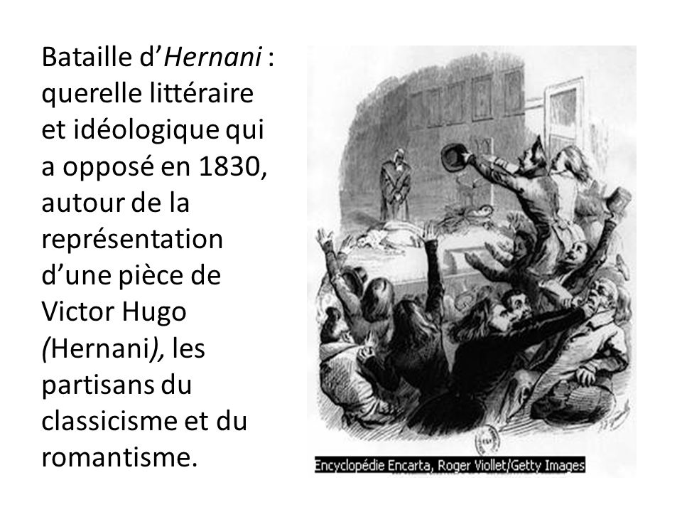 Bataille d’Hernani : querelle littéraire et idéologique qui a opposé en 1830, autour de la représentation d’une pièce de Victor Hugo (Hernani), les partisans du classicisme et du romantisme.