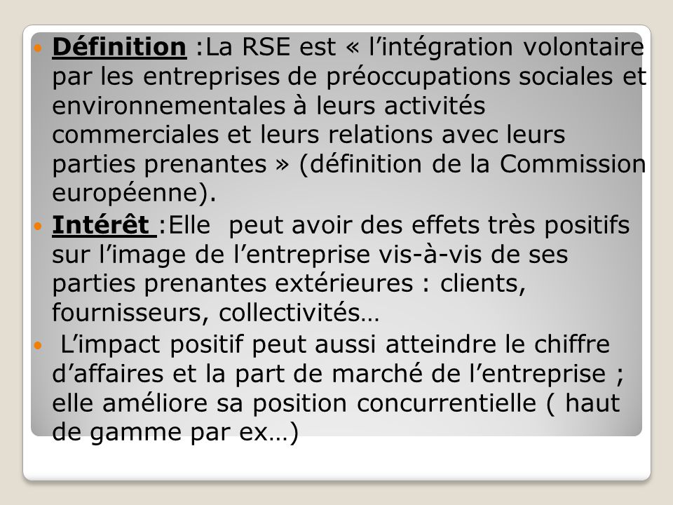 Définition :La RSE est « l’intégration volontaire par les entreprises de préoccupations sociales et environnementales à leurs activités commerciales et leurs relations avec leurs parties prenantes » (définition de la Commission européenne).