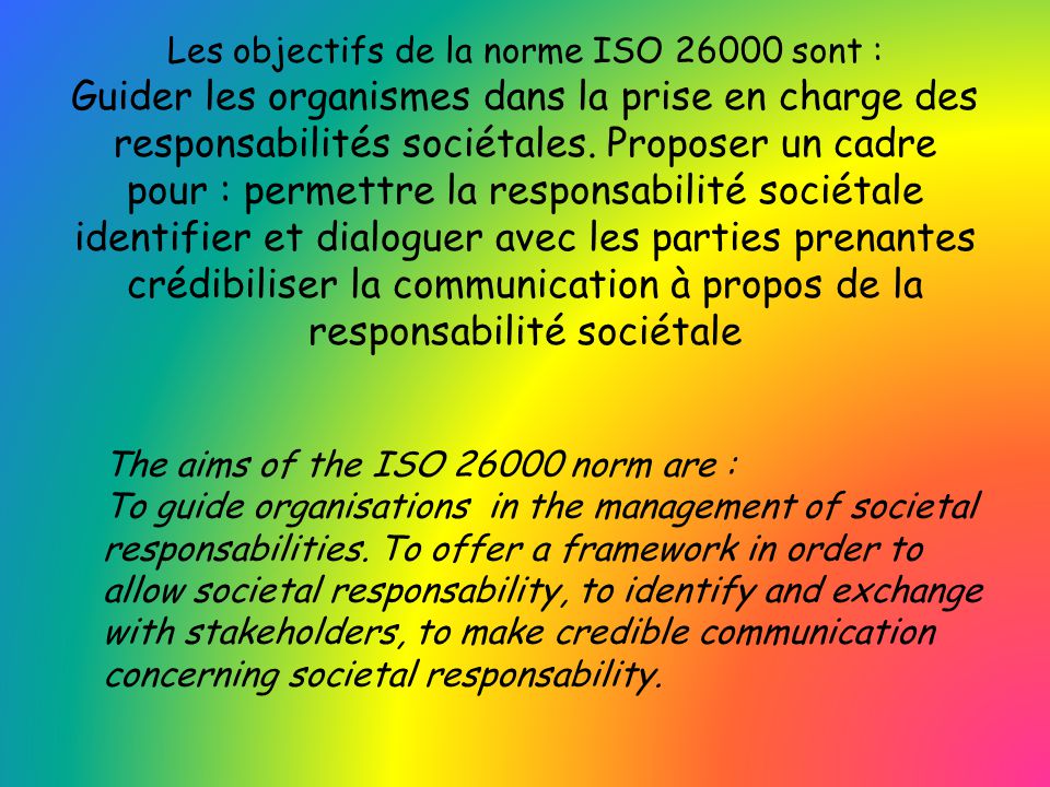 Les objectifs de la norme ISO sont : Guider les organismes dans la prise en charge des responsabilités sociétales. Proposer un cadre pour : permettre la responsabilité sociétale identifier et dialoguer avec les parties prenantes crédibiliser la communication à propos de la responsabilité sociétale