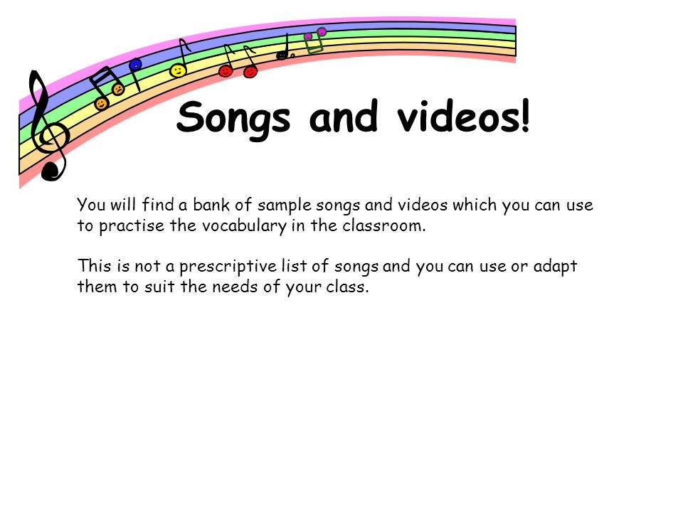 Songs and videos! You will find a bank of sample songs and videos which you can use to practise the vocabulary in the classroom.
