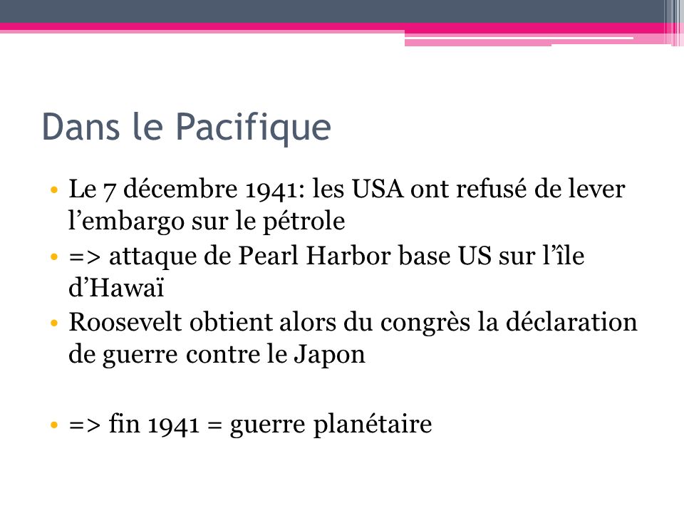 Dans le Pacifique Le 7 décembre 1941: les USA ont refusé de lever l’embargo sur le pétrole. => attaque de Pearl Harbor base US sur l’île d’Hawaï.