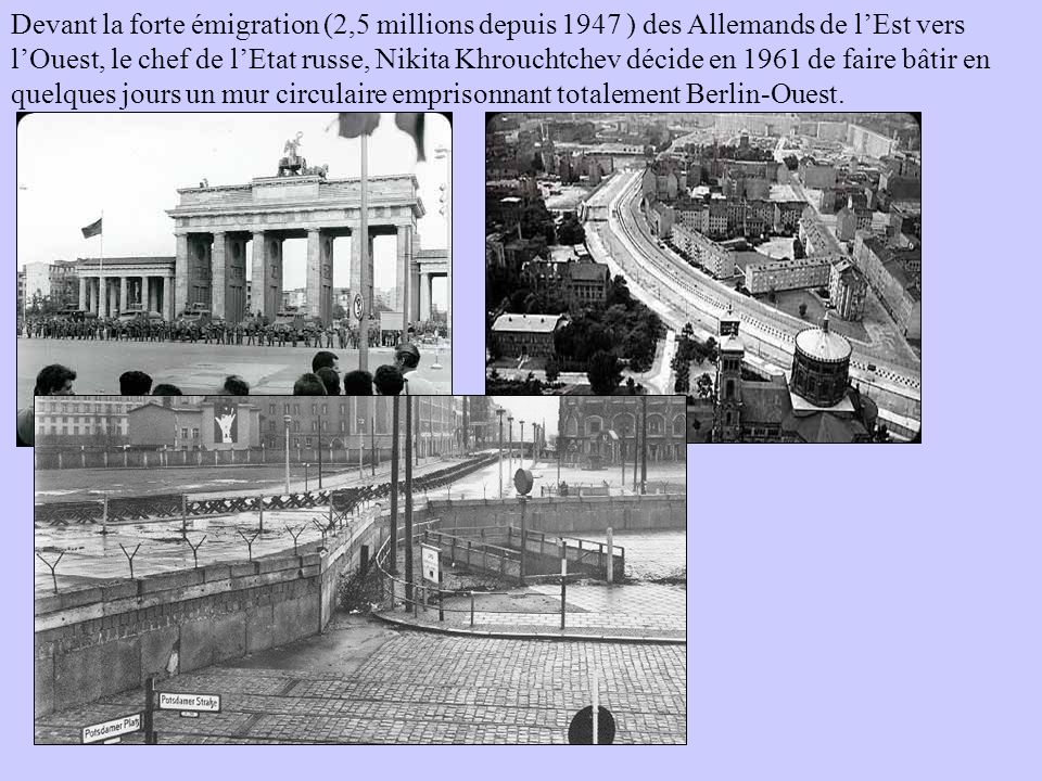 Devant la forte émigration (2,5 millions depuis 1947 ) des Allemands de l’Est vers l’Ouest, le chef de l’Etat russe, Nikita Khrouchtchev décide en 1961 de faire bâtir en quelques jours un mur circulaire emprisonnant totalement Berlin-Ouest.