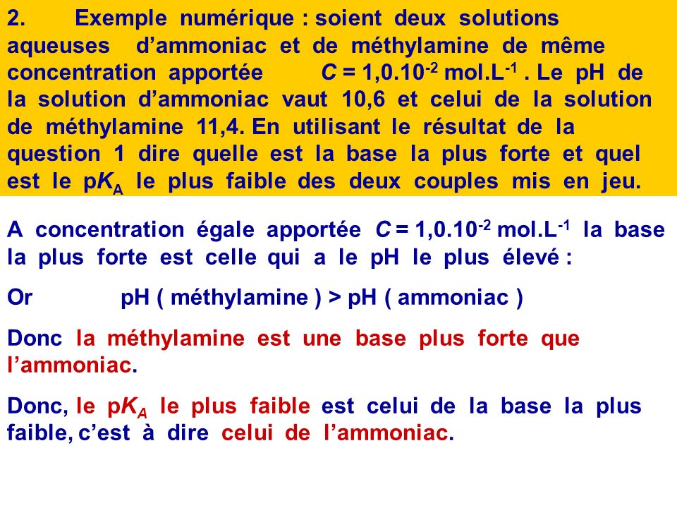 2. Exemple numérique : soient deux solutions aqueuses d’ammoniac et de méthylamine de même concentration apportée C = 1, mol.L-1 . Le pH de la solution d’ammoniac vaut 10,6 et celui de la solution de méthylamine 11,4. En utilisant le résultat de la question 1 dire quelle est la base la plus forte et quel est le pKA le plus faible des deux couples mis en jeu.