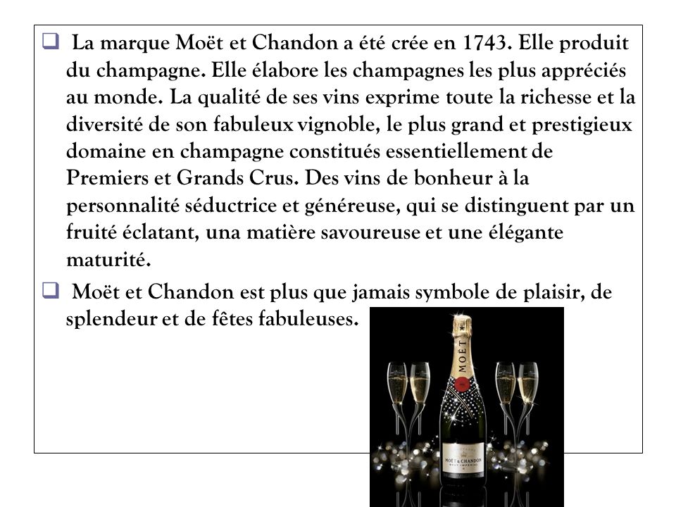 La marque Moët et Chandon a été crée en Elle produit du champagne. Elle élabore les champagnes les plus appréciés au monde. La qualité de ses vins exprime toute la richesse et la diversité de son fabuleux vignoble, le plus grand et prestigieux domaine en champagne constitués essentiellement de Premiers et Grands Crus. Des vins de bonheur à la personnalité séductrice et généreuse, qui se distinguent par un fruité éclatant, una matière savoureuse et une élégante maturité.