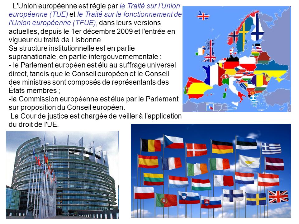 L Union européenne est régie par le Traité sur l Union européenne (TUE) et le Traité sur le fonctionnement de l Union européenne (TFUE), dans leurs versions actuelles, depuis le 1er décembre 2009 et l entrée en vigueur du traité de Lisbonne.