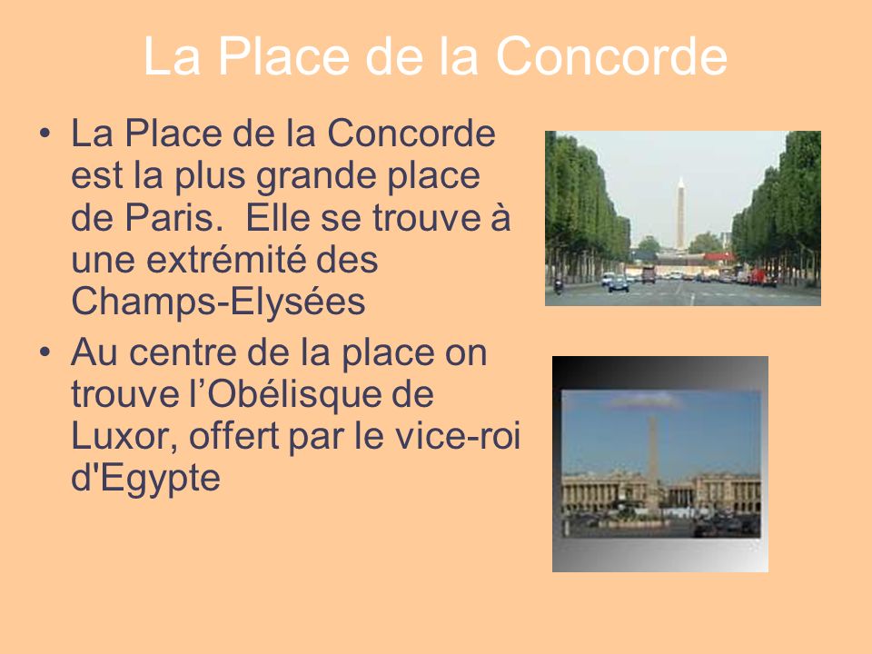 La Place de la Concorde La Place de la Concorde est la plus grande place de Paris. Elle se trouve à une extrémité des Champs-Elysées.