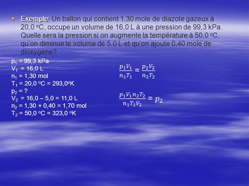 Exemple: Un ballon qui contient 1,30 mole de diazote gazeux à 20,0 oC, occupe un volume de 16,0 L à une pression de 99,3 kPa. Quelle sera la pression si on augmente la température à 50,0 oC, qu’on diminue le volume de 5,0 L et qu’on ajoute 0,40 mole de dioxygène