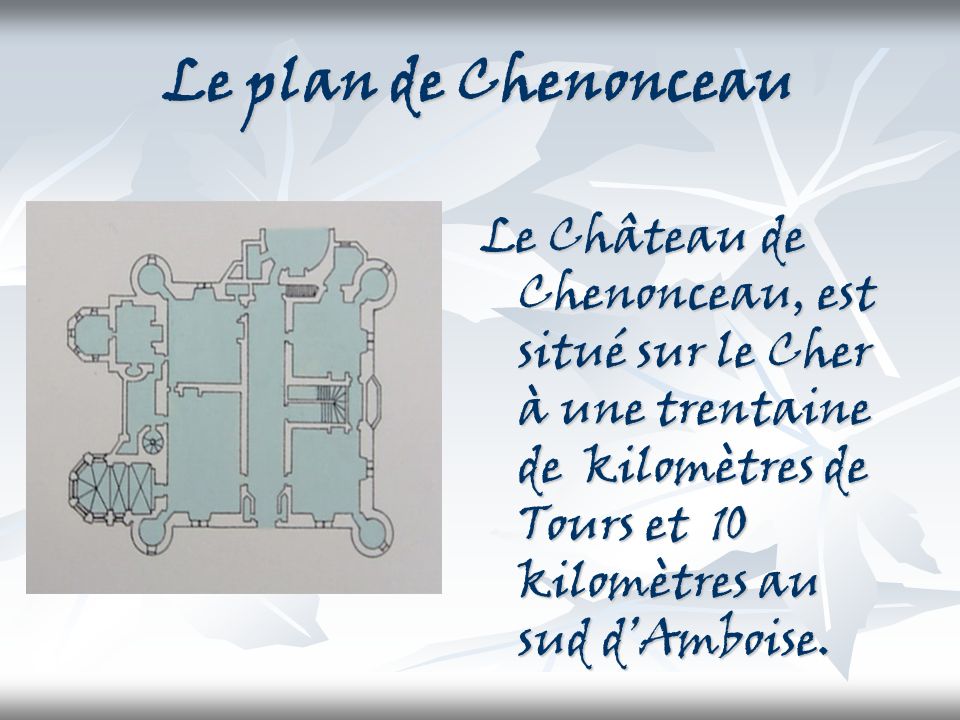 Le plan de Chenonceau Le Château de Chenonceau, est situé sur le Cher à une trentaine de kilomètres de Tours et 10 kilomètres au sud d’Amboise.