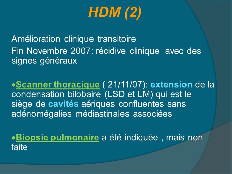 HDM (2) Amélioration clinique transitoire Fin Novembre 2007: récidive clinique avec des signes généraux Scanner thoracique ( 21/11/07): extension de la condensation bilobaire (LSD et LM) qui est le siège de cavités aériques confluentes sans adénomégalies médiastinales associées Biopsie pulmonaire a été indiquée , mais non faite