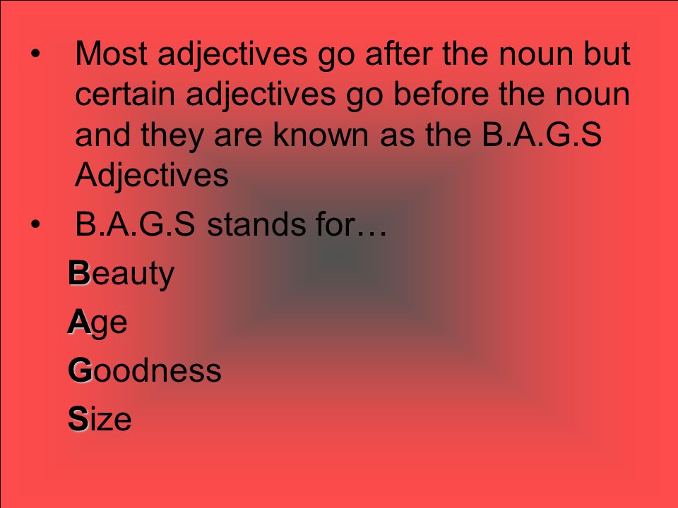 Most adjectives go after the noun but certain adjectives go before the noun and they are known as the B.A.G.S Adjectives