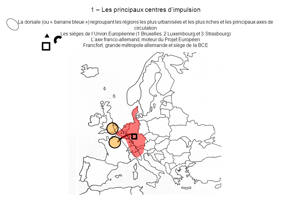 1 – Les principaux centres d’impulsion La dorsale (ou « banane bleue ») regroupant les régions les plus urbanisées et les plus riches et les principaux axes de circulation Les sièges de l’Union Européenne (1 Bruxelles, 2 Luxembourg et 3 Strasbourg) L’axe franco-allemand, moteur du Projet Européen Francfort, grande métropole allemande et siège de la BCE